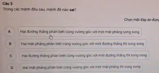 Câu 3
Trong các mệnh đều sau, mệnh đề nào sai?
Chọn một đáp án đúng
A )
Hai đường thẳng phân biệt cùng vuông góc với một mặt phẳng song song
B )
Hai mặt phẳng phân biệt cùng vuông góc với một đường thẳng thì song song
)
Hai đường thẳng phân biệt cùng vuông góc với một đường thẳng thì song song
Hai mặt phẳng phán biệt cùng vuông góc với một mặt phẳng thì song song
j