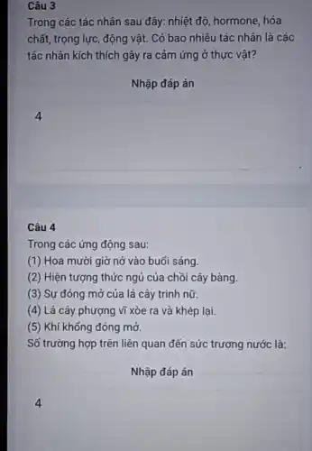 Câu 3
Trong các tác nhân sau đây: nhiệt độ hormone, hóa
chất, trọng lực, động vật. Có bao nhiêu tác nhân là các
tác nhân kích thích gây ra cảm ứng ở thực vật?
Nhập đáp án
square 
4
Câu 4
Trong các ứng động sau:
(1) Hoa mười giờ nở vào buổi sáng.
(2) Hiện tượng thức ngủ của chồi cây bàng.
(3) Sự đóng mở của lá cây trinh nữ.
(4) Lá cây phượng vĩ xòe ra và khép lại.
(5) Khí khổng đóng mở.
Số trường hợp trên liên quan đến sức trương nước là:
Nhập đáp án
square 
4