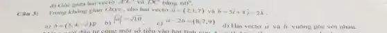 Câu 3:
Trong khong gian Oxyz , cho hai vecto overrightarrow (a)=(2;1;7) và overrightarrow (b)=5hat (i)+4overrightarrow (j)-2overrightarrow (k)
a) overrightarrow (b)=(5;4;-2)p
b)
vert overrightarrow (a)vert =sqrt (10)
c)
overrightarrow (a)-2overrightarrow (b)=(8;7;9)
đầu tư cùng một số tiền vào hai lin
d) Hai vecto overrightarrow (a) và
vuông góc với nhau.
d) Góc giữa hai vecto A'C' và DC bằng 60^circ