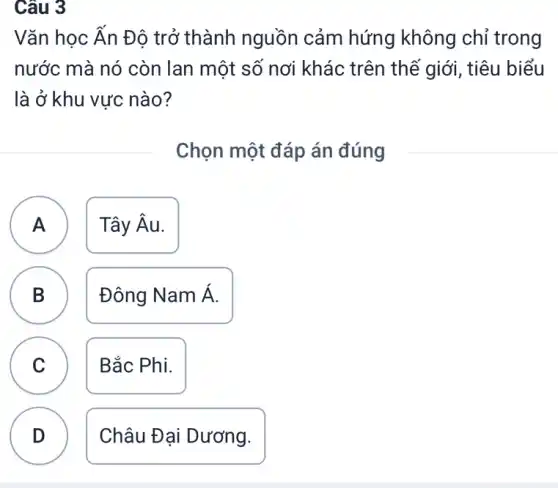 Câu 3
Vǎn học Ấn Độ trở thành nguồn cảm hứng không chỉ trong
nước mà nó còn lan một số nơi khác trên thể giới, tiêu biểu
là ở khu vực nào?
Chọn một đáp án đúng
A Tây Âu. A
B Đông Nam Á.
C Bắc Phi.
C
D
.
Châu Đại Dương.