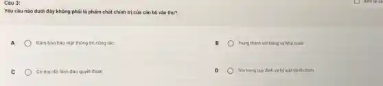 Câu 3:
Yêu cầu nào dưới đây không phải là phẩm chất chính trị của cán bộ vǎn thư?
Đảm bảo bảo mật thông tin công tác
Trung thành với Đảng và Nhà nước
C
Có thái độ lãnh đạo quyết đoán
Tôn trọng quy định và kỷ luật hành chính