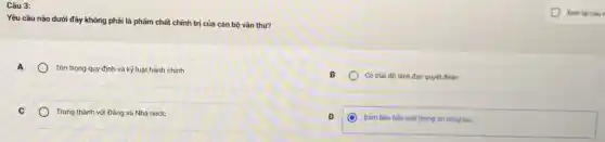 Câu 3:
Yêu cầu nào dưới đây không phải là phẩm chất chính trị của cán bộ vǎn thư?
A
Tôn trọng quy định và kỷ luật hành chính
Có thái độ lãnh đạo quyết đoán
C
Trung thành với Đảng và Nhà nước
Đảm bảo bảo mạt thông tin công tác