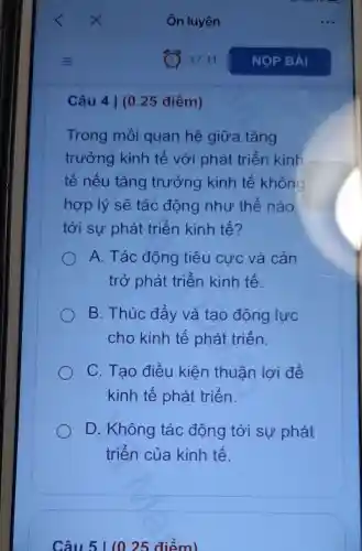 Câu 4 | (0 .25 điểm)
Trong mối quan hệ giữa tǎng
trưởng kinh tế với phát triển kinh
tế nếu tǎng trưởng kinh tế không
hợp lý sẽ tác động như thế nào
tới sự phát triển kinh tế?
A. Tác động tiêu cực và cản
trở phát triển kinh tế.
B. Thúc đẩy và tạo động lực
cho kinh tế phát triển.
C. Tạo điều kiện thuân lợi để
kinh tế phát triển.
D. Không tác động tới sự phát
triển của kinh tế.
Câu 51 (0.25 điểm)