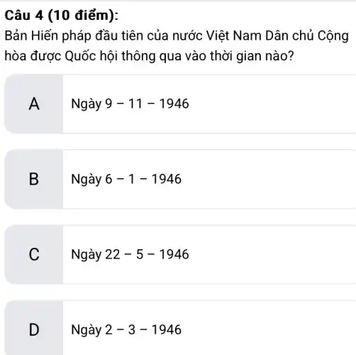 Câu 4 (10 điểm):
Bản Hiến pháp đầu tiên của nước Việt Nam Dân chủ Cộng
hòa được Quốc hội thông qua vào thời gian nào?
A
Ngày 9-11-1946
B
Ngày 6-1-1946
C
Ngày 22-5-1946
D
Ngày 2-3-1946