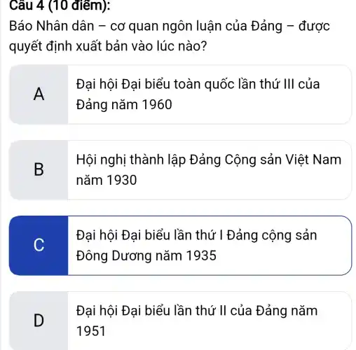 Câu 4 (10 điểm):
Báo Nhân dân - cơ quan ngôn luận của Đảng -được
quyết định xuất bản vào lúc nào?
A
Đại hội Đại biểu toàn quốc lần thứ 'III của
Đảng nǎm 1960
B
Hội nghị thành lập Đảng Cộng sản Việt Nam
nǎm 1930
C
Đại hội Đại biểu lần thứ I Đảng cộng sản
Đông Dương nǎm 1935
D
Đại hội Đại biểu lần thứ 'II của Đảng nǎm