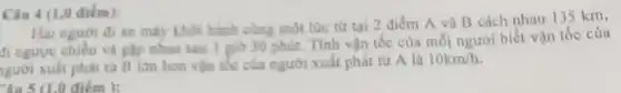 Câu 4 (1,0 điểm):
Hai người đi xe máy khởi hành cùng một lúc từ tại 2 điểm A và B cách nhau 135 km,
đi ngược chiều và gặp nhau sau 1 giờ 30 phát. Tính vận tốc của mỗi người biết vận tốc của
người xuất phát từ B lớn hơn vận tốc của người xuất phát tử A là
10km/h
du 5 (1.0 điểm ):