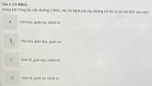 Câu 4 (10 điếm):
Trong bài Công tác cầu đường (1953). Hồ Chí Minh nói cầu đường tốt thì có lợi cho lĩnh vực nào?
A Vǎn hóa, quân sự.chính trị
B Vǎn hóa, giáo dục, quân sự
C Kinh tế, giáo dục.chính trị
Kinh tế, quân sự.chính trị
D
.