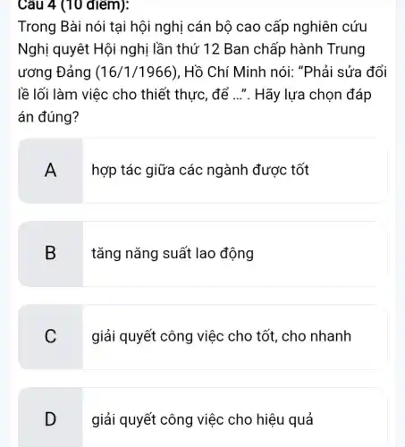 Câu 4 (10 điểm):
Trong Bài nói tại hội nghị cán bộ cao cấp nghiên cứu
Nghị quyết Hội nghị lần thứ 12 Ban chấp hành Trung
ương Đảng (16/1/1966), Hồ Chí Minh nói: "Phải sửa đổi
lề lối làm việc cho thiết thực, để ...". Hãy lựa chọn đáp
án đúng?
hợp tác giữa các ngành được tốt
B
tǎng nǎng suất lao động
C
giải quyết công việc cho tốt, cho nhanh
D
giải quyết công việc cho hiệu quả