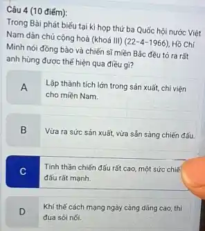 Câu 4 (10 điếm):
Trong Bài phát biếu tại kì họp thứ ba Quốc hội nước Việt
Nam dân chủ cộng hoà (khoá III)
(22-4-1966) Hồ Chí
Minh nói đồng bào và chiến sĩ miền Bắc đều tó ra rất
anh hùng được thế hiện qua điều gì?
A
Lập thành tích lớn trong sản xuất, chi viện
cho miền Nam.
B
Vừa ra sức sản xuất, vừa sản sàng chiến đấu.
C
Tinh thần chiến đấu rất cao, một sức chiế
đấu rất mạnh.
D
Khi thế cách mạng ngày càng dâng cao thì
đua sói nối.