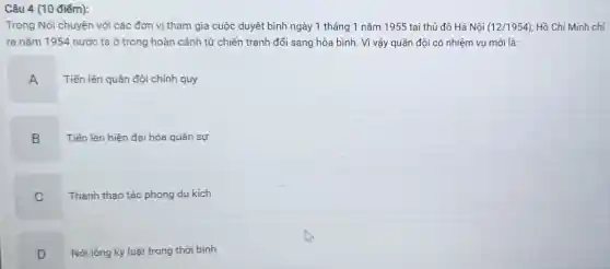 Câu 4 (10 điểm):
Trong Nói chuyện với các đơn vị tham gia cuộc duyệt binh ngày 1 tháng 1 nǎm 1955 tại thủ đô Hà Nội (12/1954) Hồ Chí Minh chi
ra nǎm 1954 nước ta ở trong hoàn cảnh từ chiến tranh đổi sang hòa bình. Vì vậy quân đội có nhiệm vụ mới là:
A
Tiến lên quân đội chính quy
B
Tiến lên hiện đại hóa quân sự
C
Thành thạo tác phong du kích
D
Nới lỏng kỷ luật trong thời bình