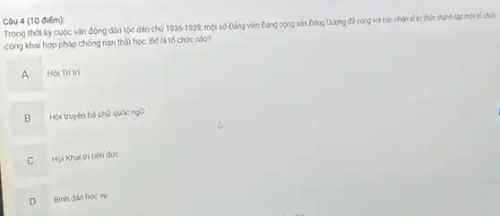 Câu 4 (10 điểm):
Trong thời kỳ cuộc vận động dân tộc dân chủ 1936-1939
một số Đảng viên Đảng cộng sản Đông Dương đã cùng với các nhân sĩ trí thức thành lập một tốchức
công khai hợp pháp chống nạn thất học.Đó là tố chức nào?
A
Hội Trí tri
B
.
Hội truyền bá chữ quốc ngữ
C v
Hội Khai trí tiến đức
D
Bình dân học vụ