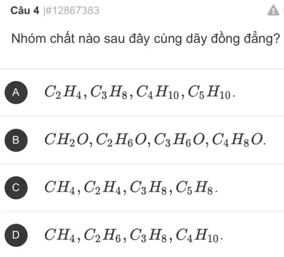 Câu 4 #12867383
Nhóm chất nào sau đây cùng dãy đồng đẳng?
A C_(2)H_(4),C_(3)H_(8),C_(4)H_(10),C_(5)H_(10)
B CH_(2)O,C_(2)H_(6)O,C_(3)H_(6)O,C_(4)H_(8)O
C CH_(4),C_(2)H_(4),C_(3)H_(8),C_(5)H_(8)
CH_(4),C_(2)H_(6),C_(3)H_(8),C_(4)H_(10)