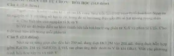 Câu 4. (2.() điêm)
TỰ CHON-HÓA HQC (14,0 điêm)
Nguyen to X nam trong bang tuan fiolt hour Nguven
từ nguyên tố Y có tổng số hạt là 24. trong do số hạt mang điện gấp đôi số hạt không mang diên.
a. Cho biết tên của nguyên tố X và Y
b. Vẽ sa đô biêu diễn sự hình thành liên kết hoá học trong phàn từ X_(2)Y và phân tư CII_(4) . Cho
thet lool liên kết trong mỗi phân tủ
Câu 5. (2,0 điểm)
Nho từ từ từng giọt cho đến hết 250 mL dung dịch HCI 2M vào 200 mL dung dịch hỗn hợp
gôm K_(2)CO_(3) IM và NaHCO_(3) 1,5M, sau phản ứng thấy thoát ra V lit khi (đkc). Viết các phương
trình hóa học xảy ra và tinh V.