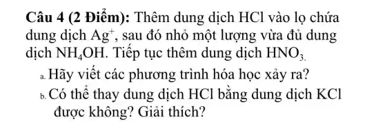 Câu 4 (2 Điểm):Thêm dung dịch HCl vào lọ chứa
dung dịch Ag^+ . sau đó nhỏ một lượng vừa đủ dung
dịch NH_(4)OH . Tiếp tục thêm dung dịch HNO_(3)
a. Hãy viết các phương trình hóa học xảy ra?
b. Có thể thay dung dịch HCl bằng dung dịch KCl
được không?Giải thích?