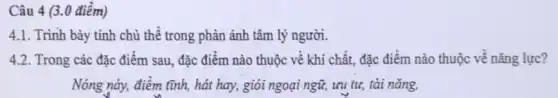 Câu 4 (3.0 điểm)
4.1. Trình bày tính chủ thể trong phản ánh tâm lý người.
4.2. Trong các đặc điểm sau, đặc điểm nào thuộc về khí chất, đặc điểm nào thuộc về nǎng lực?
Nóng này, điềm tĩnh,hát hay, giỏi ngoại ngữ, ưu tư, tài nǎng,