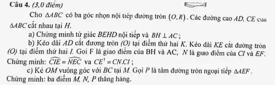 Câu 4. (3,0 điểm)
Cho Delta ABC có ba góc nhọn nội tiếp đường tròn (O,R) . Cúc đường cao AD,CE cua
Delta ABC cắt nhau tại H.
a) Chứng minh tứ giác BEHD nội tiếp và BHbot AC
b) Kéo dài AD cắt đương tròn (0) tại điểm thứ hai K. Kéo dài KE cắt đường tròn
(O) Lại điểm thứ hai I. Gọi F là giao điểm của BH và AC. N là giao điểm của Cl và EF.
Chứng minh: hat (CIE)=hat (NEC) va CE^?=CN.Cl
c) Kẻ OM vuông góc với BC tại M. Gọi P là tiim đường tròn ngoại tiếp Delta AEF
Chứng minh: ba điểm M, N, P thǎng hàng.