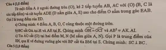 Câu 4 (3,0 điếm)
Từ một điểm A ở ngoài đường tròn (0) , kẻ 2 tiếp tuyến AB, AC với (0) (B, C là
các tiếp điểm) và cát tuyến ADE (D nằm giữa A, E)sao cho điểm O nằm trong góc EAB.
Gọi I là trung điểm của ED.
a) Chứng minh: 4 điểm A, B, O, C cùng thuộc một đường tròn.
b) BC cắt QA.tại H và AE tại K.Chứng minh OBI=OCI và AB^2equiv AKcdot AI.
c) Tia ÁO cắt (0) tại hai điểm M,N (M nằm giữa A, N). Gọi P là trung điểm của
HN, qua H vẽ đường vuông góc với BP cắt tia BM tại S. Chứng minh: SCbot BC
Câu 5 (1,0 điểm)