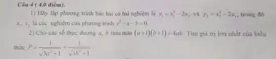 Câu 4 ( 4,0 điểm).
1) Hãy lập phương trình bậc hai có hai nghiệm là y_(1)=x_(1)^3-2x_(2) và y_(2)=x_(2)^3-2x_(1) , trong đó
x_(1),x_(2) là các nghiệm của phương trình x^2-x-5=0
2) Cho các số thực dương a, b thỏa mãn (a+1)(b+1)=4ab . Tìm giá trị lớn nhất của biểu
thức P=(1)/(sqrt (3a^2)+1)+(1)/(sqrt (3b^2)+1)