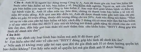 Câu 4: Anh H là người lao động trong Công ty A. Anh đã tham gia các loại bảo hiểm bắt
buộc như bảo hiểm xã hội, bảo hiểm y tế, bào hiểm thất nghiệp Ngoài ra, anh còn tham
gia bảo hiểm con người với Công ty bảo hiểm Z. Sau một thời gian khám bệnh và điều trị
tại bệnh viện K . Anh H cầm trên tay hóa đơn, chứng từ thanh toán bảo hiểm y tế với sô
tiền 80 triệu đồng.Kết quả sau khi điều trị, Anh đã được thanh toán gần một nửa chi phí
điều trị gần 50 triệu đồng, thuộc đối tượng đồng chi trả 20%  Anh xúc động nói thêm: "Nhờ
có sự tư vân của cán bộ bảo hiểm xã hội, cách đây 5 tháng tôi có mua một tấm thẻ bảo hiểm
y tế nay nhờ có tấm thẻ BHYT này mà tôi không trở thành gánh nặng tài chính của các con
khi ốm đau, đến bây giờ bản thân tôi mới thấm thía câu khẩu hiệu: "BHYT đóng góp khi
lành để dành khi ốm".
Câu hỏi:
a/ Hãy xác định các loại hình bảo hiểm mà anh H đã tham gia?
b/ Em hiểu như thế nào về câu nói "BHYT đóng góp khi lành để dành khi ốm"
c/ Nếu anh H không may gặp tai nạn qua đời thì gia đình anh H có được hưởng quyền lợi
bảo hiểm không? Em hãy nêu một số quyền lợi mà gia đình anh H được hưởng.