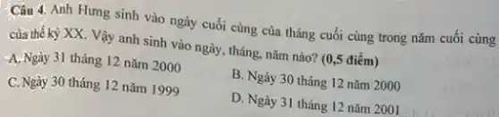 Câu 4. Anh Hưng sinh vào ngày cuối cùng của tháng cuối cùng trong nǎm cuối cùng
của thế kỳ XX Vậy anh sinh vào ngày, tháng, nǎm nào?(0,5 điểm)
A.Ngày 31 tháng 12 nǎm 2000
B. Ngày 30 tháng 12 nǎm 2000
C. Ngày 30 tháng 12 nǎm 1999
D. Ngày 31 tháng 12 nǎm 2001