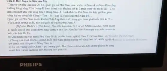 Câu 4: Đọc đoạn tư liệu sau đây:
Trên cơ sở nền vǎn hóa Oc Eo quốc gia có Phù Nam của cư dân cố Nam Á và Nam Đảo sống
ở đồng bằng sông Cữu Long đã hình thành vào khoảng thể ki I, phát triển vào thế kỉ III - V và
làm chù một khu vực rộng lớn ở Đông Nam A. Lãnh thổ của Phù Nam lúc bấy giờ bao gồm
vùng hạ lưu sông Mẻ Công - Tôn - lê - Sắp và vùng châu thổ Nam Bộ __
Quốc gia cô Phù Nam trước khi bị Chân Lạp thôn tinh trong giai đoạn phát triển (thế kỉ III -
VI) là một cường quốc, một để quốc có đại ở Đông Nam A''
(Nghiêm Đình Vị (Chủ biển). Tìm hiếu kiến thức lích sử 10 NXB Giáo dục, 2008 tr.66)
a) Quốc gia cổ Phủ Nam được hình thành ở khu vực Nam Bộ Việt Nam ngày nay, trên cơ sở của
nền vǎn hóa Oc Eo.
b) Chủ nhân của vǎn minh Phù Nam là các cư dân thuộc ngữ hệ Nam A và Nam Đảo Activate Windows
c) Trong quá trình tồn tại, vương quốc Phủ Nam không ngừng mờ rộng lành thổ ra bên pgoài,và mings to activate Windows.
trở thành một để quốc ở Đông Nam A
d) So với vương quốc Chǎm - pa vương quốc Phủ Nam ra đời muộn hơn nhưng phát triển hùng
manh hơn và tồn tại trong một khoảng thời gian dài