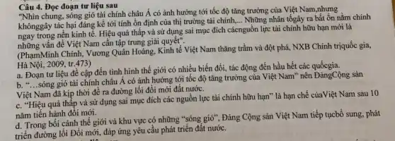 Câu 4. Đọc đoạn tư liệu sau
"Nhìn chung, sóng gió tài chính châu Á có ảnh hưởng tới tốc độ tǎng trưởng của Việt Nam,nhưng
khônggây tác hại đáng kề tới tính ổn định của thị trường tài chính,
__ Những nhân tốgây ra bất ổn nằm chính
ngay trong nền kinh tế. Hiệu quả thấp và sử dụng sai mục đích cácnguồn lực tài chính hữu hạn mới là
những vấn để Việt Nam cần tập trung giải quyết".
(PhạmMinh Chính, Vương Quân Hoàng, Kinh tế Việt Nam thǎng trầm và đột phá, NXB Chính triquốc gia,
Hà Nội, 2009, tr.473)
a. Đoạn tư liệu đề cập đến tình hình thế giới có nhiều biến đối, tác động đến hầu hết các quốcgia
b. __
sóng gió tài chính châu Á có ảnh hưởng tới tốc độ tǎng trưởng của Việt Nam" nên ĐảngCộng sản
Việt Nam đã kịp thời đề ra đường lối đổi mới đất nước.
c. "Hiệu quả thấp và sử dụng sai mục đích các nguồn lực tài chính hữu hạn"là hạn chế củaViệt Nam sau 10
nǎm tiến hành đối mới.
d. Trong bối cảnh thế giới và khu vực có những "sóng gió", Đảng Cộng sản Việt Nam tiếp tụcbổ sung phát
triển đường lối Đổi mới, đáp ứng yêu cầu phát triển đất nước.