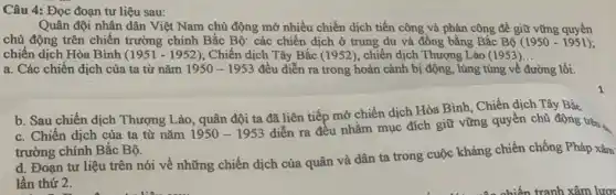 Câu 4: Đọc đoạn tư liệu sau:
Quân đội nhân dân Việt Nam chủ động mở nhiều chiến dịch tiến công và phản công để giữ vững quyền
chủ động trên chiến trường chính Bắc Bộ:các chiến dịch ở trung du và đồng bằng Bắc Bộ (1950-1951)
chiến dịch Hòa Bình (1951 - 1952); Chiến dịch Tây Bắc (1952); chiến dịch Thượng Lào (1953) __
a. Các chiến dịch của ta từ nǎm 1950-1953 đều diễn ra trong hoàn cảnh bị động , lúng túng về đường lối.
b. Sau chiến dịch Thượng Lào, quân đội ta đã liên tiếp mở chiến dịch Hòa Bình, Chiến dịch Tây Bắc.
c. Chiến dịch của ta từ nǎm 1950-1953
diễn ra đều nhằm mục đích giữ vững quyền chủ động trên
trường chính Bắc Bộ.
d. Đoạn tư liệu trên nói về những chiến dịch của quân và dân ta trong cuộc kháng chiến chống Pháp xâm
lần thứ 2.