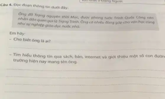 Câu 4. Đọc đoạn thông tin dưới dây:
Ông đó Trạng nguyên thời Mạc, được phong tước Trình Quốc Công nên
nhân dân quen gol là Trạng Trình. Ông có nhiều đóng góp cho vǎn học cũng
như sự nghiệp giáo dục nước nhà.
Em hãy:
- Cho biết ông là ai?
__
- Tìm hiểu thông tin qua sách, báo internet và giới thiệu một số con đườn
trường hiện nay mang tên ông.
__
mummunmu	1111 .
m ....are
(11)............( ) 1. a riss .