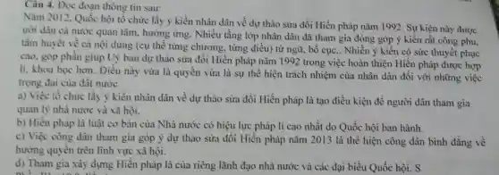 Câu 4. Đọc đoạn thông tin sau:
Nǎm 2012, Quốc hội tổ chức lấy ý kiến nhân dân về dự thảo sửa đổi Hiến pháp nǎm 1992. Sự kiện này được
ười dân cả nước quan tâm, hường ứng. Nhiều tầng lớp nhân dân đã tham gia đóng góp ý kiến rất công phu,
tâm huyết về cả nội dung (cụ thể từng chương, từng điều) từ ngữ, bố cục,. Nhiều ý kiến có sức thuyết phục
cao, góp phần giúp Uỷ ban dự thảo sửa đồi Hiến pháp nǎm 1992 trong việc hoàn thiện Hiến pháp được hợp
li. khoa học hơn Điều này vừa là quyền vừa là sự thể hiện trách nhiệm của nhân dân đối với những việc
trọng đại của đất nước.
a) Việc tổ chức lấy ý kiển nhân dân về dự thảo sửa đổi Hiến pháp là tạo điều kiện để người dân tham gia
quản lý nhà nước và xã hội.
b) Hiến pháp là luật cơ bản của Nhà nước có hiệu lực pháp lí cao nhất do Quốc hội ban hành.
c) Việc công dân tham gia góp ý dự thảo sửa đồi Hiến pháp nǎm 2013 là thể hiện công dân bình đẳng về
hưởng quyền trên lĩnh vực xã hội.
d) Tham gia xây dựng Hiến pháp là của riêng lãnh đạo nhà nước và các đại biểu Quốc hội. S