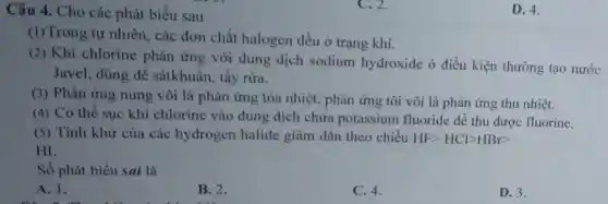 Câu 4. Cho các phát biểu sau
(1)Trong tự nhiên các đơn chất halogen đều ở trạng khí.
(2) Khí chlorine phản ứng với dung dịch sodium hydroxide ở điều kiện thường tạo nước
Javel, dùng để sátkhuẩn, tẩy rừa.
(3) Phản ứng nung vôi là phản ứng tỏa nhiệt, phản ứng tôi vôi là phản ứng thu nhiệt.
(4) Có thể sục khí chlorine vào dung dịch chứa potassium fluoride để thu được fluorine.
(5) Tính khử của các hydrogen halide giảm dần theo chiều HFgt HClgt HBrgt 
HI.
Số phát biểu sai là
A. 1.
B. 2.
C. 4.
D. 3.
C. 2.
D. 4.