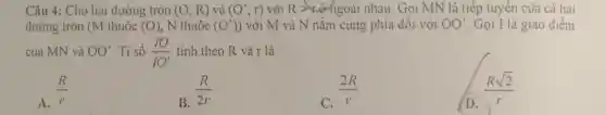 Câu 4: Cho hai đường tròn (O;R) và (O';r) với R >engoài nhau . Gọi MN là tiếp tuyến của cả hai
đường tròn (M thuộc (O) , N thuộc (O')) với M và N nằm cùng phía đối với OO' Gọi I là giao điểm
của MN và OO' Ti số (10)/(10') tính theo R và r là
A. (R)/(r)
B. (R)/(2r)
C. (2R)/(r)
D.
(Rsqrt (2))/(r)