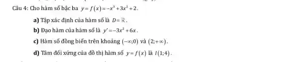 Câu 4: Cho hàm số bậc ba y=f(x)=-x^3+3x^2+2
a) Tập xác định của hàm số là D=R
b) Đạo hàm của hàm số là y'=-3x^2+6x
c) Hàm số đồng biến trên khoảng (-infty ;0) và (2;+infty )
d) Tâm đối xứng của đồ thi hàm số y=f(x) là I(1;4)