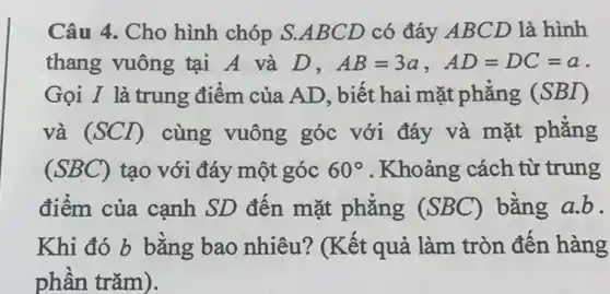 Câu 4. Cho hình chóp S.ABCD có đáy ABCD là hình
thang vuông tại A và D. AB=3a,AD=DC=a
Gọi I là trung điểm của AD. biết hai mặt phẳng (SBI)
và (SCD) cùng vuông góc với đáy và mặt phẳng
(SBC) tạo với đáy một góc 60^circ  . Khoảng cách từ trung
điểm của cạnh SD đến mặt phẳng (SBC) bằng a.b.
Khi đó b bằng bao nhiêu?(Kết quả làm tròn đến hàng
phần trǎm).