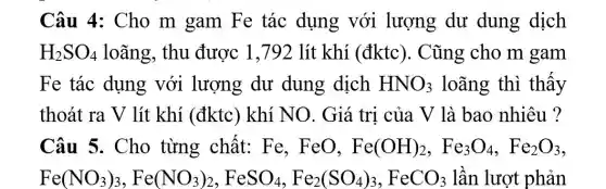 Câu 4: Cho m gam Fe tác dụng với lượng dư dung dịch
H_(2)SO_(4) loãng, thu được 1,792 lít khí (đktc). Cũng cho m gam
Fe tác dụng với lượng dư dung dịch HNO_(3) loãng thì thấy
thoát ra V lít khí (đktc) khí NO. Giá trị của V là bao nhiêu ?
Câu 5. Cho từng chất: Fe . FeO, Fe(OH)_(2),Fe_(3)O_(4),Fe_(2)O_(3)
Fe(NO_(3))_(3),Fe(NO_(3))_(2),FeSO_(4),Fe_(2)(SO_(4))_(3),FeCO_(3) lần lượt phản