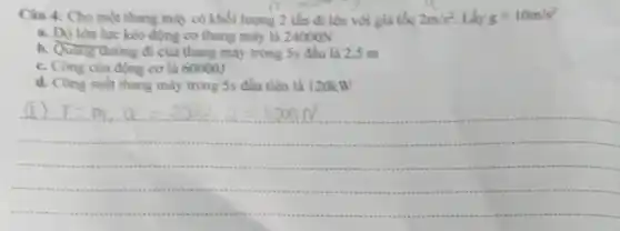 Câu 4: Cho một thang máy có khối lượng 2 tấn đi lên với gia tốc 2m/s^2 Lấy g=10m/s^2
midding
a. Độ lón lực kéo động cơ thang máy là 24000N
b. Quang duong di của thang máy trong 5s đầu là 2,5 m
c. Công cua dọng cơ là 600001
d. Công suất thang máy trong 5s đầu tiên là 120kW
(1) F=m_(1),a=2000,2=1000N