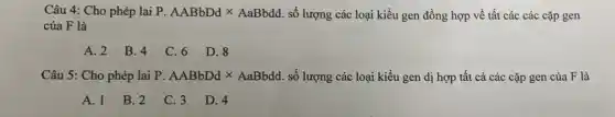 Câu 4: Cho phép lai P. AABbDdtimes AaBbdd số lượng các loại kiểu gen đồng hợp về tất các các cặp gen
của F là
A. 2 B. 4 C. 6 D. 8
Câu 5: Cho phép lại P. AABbDdtimes AaBbdd. số lượng các loại kiểu gen dị hợp tất cả các cặp gen của F là
A. 1
B. 2
C. 3 D. 4