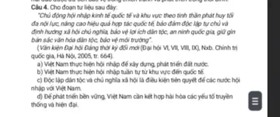 Câu 4. Cho đoạn tư liệu sau đây:
"Chủ động hội nhập kinh tế quốc tế và khu vực theo tinh thần phát huy tôi
đa nội lực, nâng cao hiệu quả hợp tác quốc tế, bảo đảm độc lập tự chủ và
định hướng xã hội chủ nghĩa, bảo vệ lợi ích dân tộc,an ninh quốc gia, giữ gìn
bản sắc vǎn hóa dân tộc, bảo vệ môi trường".
(Vǎn kiện Đại hội Đảng thời kỳ đối mới (Đại hội VI,VII, VIII, IX), Nxb Chính trị
quốc gia, Hà Nội , 2005, tr. 664)
a) Việt Nam thực hiện hội nhập để xây dựng, phát triển đất nước.
b) Việt Nam thực hiện hội nhập tuần tự từ khu vực đến quốc tế.
c) Độc lập dân tộc và chủ nghĩa xã hội là điều kiện tiên quyết để các nước hội
nhập với Việt Nam.
d) Đế phát triển bền vững, Việt Nam cần kết hợp hài hòa các yếu tố truyền
thống và hiện đại.