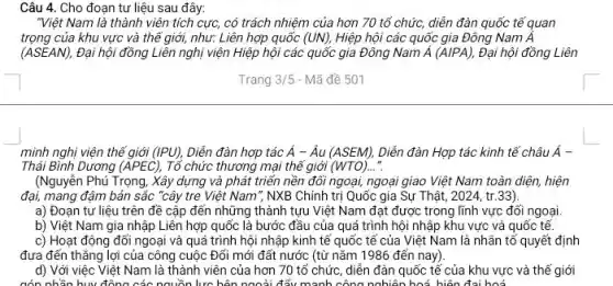 Câu 4. Cho đoạn tư liệu sau đây:
"Việt Nam là thành viên tích cực, có trách nhiệm của hơn 70 tổ chức, diễn đàn quốc tế quan
trọng của khu vực và thế giới, như:Liên hợp quốc (UN), Hiệp hội các quốc gia Đông Nam Á
(ASEAN), Đại hội đồng Liên nghị viện Hiệp hội các quốc gia Đông Nam acute (A)(A/PA), Đại hội đồng Liên
Trang 3/5 - Mã đề 501
minh nghị viện thế giới (IPU), Diễn đàn hợp tác acute (A)-hat (A)u(ASEM), Diễn đàn Hợp tác kinh tế châu A^-
Thái Bình Dương (APEC), Tổ chức thương mại thể giới (WTO)..."
(Nguyễn Phủ Trọng, Xây dựng và phát triển nền đối ngoại, ngoại giao Việt Nam toàn diện, hiện
đại, mang đậm bản sắc "cây tre Việt Nam*, NXB Chính trị Quốc gia Sự Thật , 2024, tr.33).
a) Đoạn tư liệu trên đề cập đến những thành tựu Việt Nam đạt được trong lĩnh vực đối ngoại.
b) Việt Nam gia nhập Liên hợp quốc là bước đầu của quá trình hội nhập khu vực và quốc tế
c) Hoạt động đối ngoại và quá trình hội nhập kinh tế quốc tế của Việt Nam là nhân tổ quyết định
đưa đến thẳng lợi của công cuộc Đổi mới đất nước (từ nǎm 1986 đến nay)
d) Với việc Việt Nam là thành viên của hơn 70 tổ chức, diễn đàn quốc tế của khu vực và thế giới
cón nhần huy đông các nguồn lực bên ngoài đẩu mạnh công nghiên hoá, hiện đại hoá