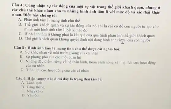 Câu 4: Cùng nhận sự tác động của một sự vật trong thế giới khách quan.nhưng ở
các chủ thế khác nhau cho ta những hình ảnh tâm lí với mức độ và sắc thái khác
nhau. Điều này chứng tỏ:
A. Phản ánh tâm lí mang tính chủ thể
B. Thế giới khách quan và sự tác động của nó chi là cái có để con người tự tạo cho
minh một hình ảnh tâm li bắt kì nào đó
C. Hình ảnh tâm lí không phải là kết quả của quá trình phản ánh thế giới khách quan
D. Thế giới khách quan không quyết định nội dung hình ảnh tân"li của con người
Câu 5 : Hình ảnh tâm lý mang tính chủ thể được cắt nghĩa bơi:
A. Sự khác nhau vẽ môi trường sống của cá nhân
B. Sự phong phú của các mối quan hệ
C. Những đặc điểm riêng về hệ thần kinh, hoàn cảnh sống và tinh tích cực hoạt động
của cá nhân
D. Tinh tich cực hoạt động của các cả nhân
Câu 6. Hiện tượng nào dưới đây là trạng thái tâm lý:
A. Lành lanh
B. Cǎng thǎng
C. Nhay cam
D. Yêu đời