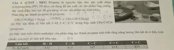 Câu 4. [CTST - SBT]Propene là nguyên liệu cho sản xuất nhựa
polyprop ylene (PP) pp được sử dụn g để sản xuất các sản phẩm ống , màng,
dây cách điện kéo sợi . đồ gia dun g và các sản ph âm tạo hình khác,
Phản ứng tạo thành propene ir propyne:
CH_(3)-Cequiv CH(g)+H_(2)(g)xrightarrow (r_(,)PH/PbCO_(3))CH_(3)-CH=CH_(2)(g)
(a) Hãy xác định số liên kết C-H;C-C;C=C trong hợp chất CH_(3)-Cequiv CH
(propyne).
(b) Hãy tính biến thiên enthalpy của phản ứng tạo thành propene trên biết rằng nǎn g lượng liên kết đo ở điều kiện
chuẩn của một số liên kết như sau: