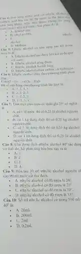 Câu 4: Dun nóng acetic acid với ethylic alcohol c
sulfuric acid làm xúc tác thì người ta thu được một
chất lỏng không màu.mùi thơm không tan trong
nước và nói trên mặt nướC. Sản phầm đó là
A. dimetyl eter.
B. ethyl acetate.
ethylic
C.
alcohol.
D. Methane
Câu 5:Ethylic alcohol có khả nǎng tan tốt trong
nước là do:
A. Ethylic alcohol tạo được liên kết hydrogen
với nướC.
B. Ethylic alcohol uống đượC.
C. Ethylic alcohol là chất lỏng.
D. Ethylic alcohol chứa carbon và hydrogen.
Câu 6:Ethylic alcohol cháy theo phương trình phản
ứng:
C_(2)H_(6)O+O_(2)arrow CO_(2)+H_(2)O
Hệ số cân bằng của phương trình lần lượt là:
A. 2.3.4 . 5.
B. 2、3、2 . 3.
C. 1.3.2 . 3.
D. 1.3.33.
Câu 7: Trên một chai rượu có nhãn ghi 25^circ  có nghĩa
là
- A. cứ 1 lít nước thì có 0.25 lit alcohol nguyên
chất.
- B. cứ 1 kg dung dịch thì có 0.25 kg alcohol
nguyên chất.
C. cứ 1 lít dung dịch thì có 0.25 kg alcohol
nguyên chất.
D. cứ 1 lít dung dịch thì có 0,25 lít alcohol
nguyên chất.
Câu 8: Cho dung dịch ethylic alcohol 80^circ  tác dung
với kali dư Số phản ứng hóa học xảy ra là
- A.1.
B. 2.
C.3.
D. 4.
Câu 9:Hòa tan 30 ml ethylic alcohol nguyên ch
vào 90 ml nước cất thu được
A. ethylic alcohol có độ rượu là 20^circ 
B. ethylic alcohol có độ rượu là 25^circ 
C. ethylic alcohol có độ rượu là 30^circ 
D. ethylic alcohol có độ rượu là 35^circ 
Câu 10:Số ml ethylic alcohol có trong 500 ml
40^0 là:
A. 20ml.
B. 200ml.
C. 2ml.
D. 0.2ml.