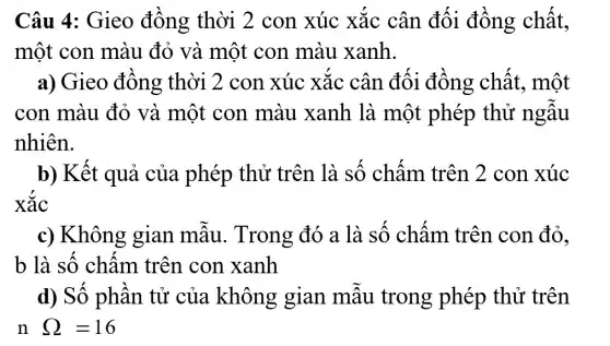 Câu 4: Gieo đồng thời 2 con xúc xắc cân đối đồng chất,
một con màu đỏ và một con màu xanh.
a) Gieo đồng thời 2 con xúc xắc cân đối đồng chất , một
con màu đỏ và một con màu xanh là một phép thử ngẫu
nhiên.
b) Kết quả của phép thử trên là số chấm trên 2 con xúc
xắc
c) Không gian mẫu.. Trong đó a là số chấm trên con đỏ,
b là số chấm trên con xanh
d) Số phần tử của không gian mẫu trong phép thử trên
n Omega =16