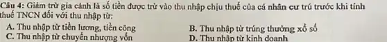 Câu 4: Giảm trừ gia cảnh là số tiền được trừ vào thu nhập chịu thuế của cá nhân cư trú trước khi tính
thuế TNCN đối với thu nhập từ:
A. Thu nhập từ tiền lương, tiền công
B. Thu nhập từ trúng thưởng xổ số
C. Thu nhập từ chuyển nhượng vốn
D. Thu nhập từ kinh doanh