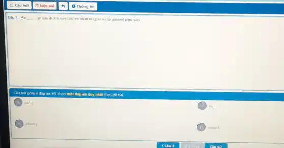 Câu 4: We __ go into details now but we seem to agree on the general principles.
Câu hỏi gồm 4 đáp án, HS chọn một đáp án duy nhất theo đề bài.
A can't
B won't
C mustn't
D needn't