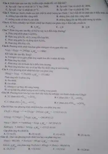 Câu 4. Điều kiện nào sau đây là điều kiện chuẩn đối với chất khí?
A. Áp suất 1 bar và nhiệt độ 25^circ C hay 298K.
B. Áp suất 1 bar và nhiệt độ 289K.
C. Áp suất 1 bar và nhiệt độ 20^circ C
D. Áp suất 1 bar và nhiệt độ 25K.
Câu 5. Nhiệt tạo thành chuẩn của một chất là nhiệt lượng tạo thành 1 mol chất đó từ chất nào ở điều kiện ch
A. những hợp chất bền vững nhất.
B. những đơn chất bền vững nhất.
C. những oxide có hóa trị cao nhất.
D. những dạng tồn tại bền nhất trong tự nhiên.
Câu 6. Kí hiệu enthalpy tạo thành (nhiệt tạo thành) của phản ứng ở điều kiện chuẩn là
A. Delta _(r)H_(298)^circ 
B. Delta _(f)H_(298)^circ 
C. Delta _(r)H
D. Delta _(f)H
Câu 7. Phản ứng nào sau đây có thể tự xảy ra ở điều kiện thường?
A. Phản ứng nhiệt phân Cu(OH)_(2)
B. Phản ứng giữa H_(2) và O_(2) trong hỗn hợp khí.
C. Phản ứng giữa Zn và dung dịch H_(2)SO_(4)
D. Phản ứng đốt cháy cồn.
Câu 8. Phương trình nhiệt hóa học giữa nitrogen và oxygen như sau:
N_(2)(g)+O_(2)(g)arrow 2NO(g)Delta _(r)H_(298)^circ =+180kJ
Kết luận nào sau đây đúng?
A. Nitrogen và oxygen phản ứng mạnh hơn khi ở nhiệt độ thấp.
B. Phản ứng tòa nhiệt.
C. Phàn ứng xảy ra thuận lợi ở điều kiện thường.
D. Phản ứng hóa học xảy ra có sự hấp thụ nhiệt nǎng từ môi trường.
Câu 9. Cho phương trình nhiệt hóa học của phản ứng:
2H_(2)(g)+O_(2)(g)arrow 2H_(2)O(l)Delta _(r)H_(298)^circ =-571,68kJ
Phản ứng trên là phản ứng
A. thu nhiệt.
B. tỏa nhiệt.
C. không có sự thay đổi nǎng lượng.
D. có sự hấp thụ nhiệt lượng từ môi trường xung quanh.
Câu 10. Phương trình hóa học nào dưới đây biểu thị enthalpy tạo thành chuẩn của
CO(g)
A. 2C(thanchi)+O_(2(g))arrow 2CO_((g))
B. C(thanchi)+O_((g))arrow CO_((g))
C. C(thanchi)+(1)/(2)O_(2(g))arrow CO_((g))
D. C(thanchi)+CO_(2(g))arrow 2CO_((g))
Câu 11 Dựa vào phương trình nhiệt hóa học của phản ứng sau:
CS_(2)(l)+3O_(2)(g)xrightarrow (r')CO_(2)(g)+2SO_(2)(g)Delta _(r)H_(2/8)^circ =-1110,21kJ(1)
CO_(2)(g)arrow CO(g)+(1)/(2)O_(2)(g)Delta _(r)H_(298)^circ =+280,00kJ(2)
Na(s)+2H_(2)Oarrow NaOH(aq)+H_(2)(g)Delta _(r)H_(298)^circ =-367,50kJ(3)
ZnSO_(4)(s)arrow ZnO(s)+SO_(3)(g)Delta _(r)H_(298)^circ =+235,21kJ(4)
Cặp phản ứng thu nhiệt là:
A. (1) và (2).
B. (3) và (4).
C. (1) và (3).
D. (2) và (4).
Câu 12. Dựa vào phương trình nhiệt hóa học của phản ứng sau:
3Fe(s)+4H_(2)O(l)arrow Fe_(3)O_(4)(s)+4H_(2)(g)Delta _(r)H_(298)^circ =+26,32kJ
Giá trị Delta _(r)H_(298)^circ  của phản ứng: Fe_(3)O_(4)(s)+4H_(2)(g)arrow 3Fe(s)+4H_(2)O(l) là
A. -26,32kJ
B. +13,16kJ
C. +19,74kJ
D. -10,28kJ