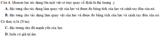 Câu 4. Momen lực tác dụng lên một vật có trục quay cố định là đại lượng B
A. đặc tưng cho tác dụng làm quay vật của lực và được đo bằng tích của lực và cánh tay đòn của nó.
B. đặc tưng cho tác dụng làm quay vật của lực và được đo bằng tích của lực và cánh tay đòn của nó.
Có đơn vị là (N/m)
C. đặc trưng cho độ mạnh yếu của lựC.
D. luôn có giá trị âm.