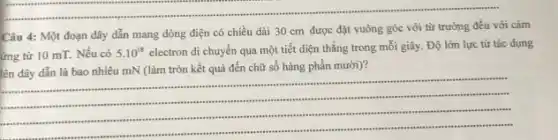 Câu 4: Một đoạn dây dẫn mang dòng điện có chiều dài 30 cm được đặt vuông góc với từ trường đều với cảm
ứng từ 10 mT.Nếu có 5.10^18
electron di chuyển qua một tiết diện thẳng trong mỗi giây. Độ lớn lực từ tác dụng
lên dây dẫn là bao nhiêu mN (làm tròn kết quả đến chữ số hàng phần mười)?
__
".
.