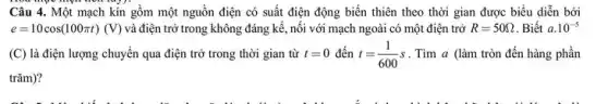 Câu 4. Một mạch kín gồm một nguồn điện có suất điện động biến thiên theo thời gian được biểu diễn bởi
e=10cos(100pi t)(V) và điện trở trong không đáng kề, nối với mạch ngoài có một điện trở R=50Omega  . Biết a.10^-5
(C) là điện lượng chuyển qua điện trở trong thời gian từ t=0 đến t=(1)/(600)s . Tìm a (làm tròn đến hàng phần
trǎm)?