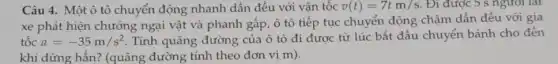 Câu 4. Một ô tô chuyển động nhanh dần đều với vận tốc v(t)=7tm/s . Đi được 5 s ngươi lai
xe phát hiện chướng ngại vật và phanh gấp, ô tô tiếp tục chuyển động chậm dần đều với gia
tốc a=-35m/s^2 . Tính quãng đường của ô tô đi được từ lúc bắt đầu chuyển bánh cho đến
khi dừng hẳn? (quãng đường tính theo đơn vị m).