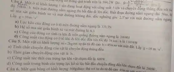 Câu 4. Một ô tô khối lượng 1 tấn đang hoạt động với công suất 5 kW và chuyên động thǎng đều với tốc độ 54km/h
trên mặt đường nằm ngang thì bắt đâu đi lên dốc . Biết đoạn đường nǎm ngang dài 50m.hê
số ma sát giữa bánh xe và mặt đường không đổi, dốc nghiêng góc
2,3^0 so với mặt đường nǎm
Lấy
g=10m/s^2
a) Lực kéo của động cơ ô tô trên đường : nǎm ngang là 333.3N
b) Hệ số ma sát giữa bánh xe và mặt đường là 0,3
c) Công của động cơ sinh ra khi đi trên quãng đường nǎm ngang là 20000J
d) Công suất của động cơ ô tô khi đi lên dốc đều với tốc độ
54km/h là 11016W
Câu 5. Một vật có khối lượng
m=2kg rơi tự do từ độ cao h=45m
so với mặt đất . Lấy
g=10m/s^2
a) Tính chất chuyển động của vật là chuyển động thǎng đều.
b) Thời gian chuyển động của vật là 3s .
c) Công suất tức thời của trọng lực khi vật cham đất là 600W.
d) Công suất trung bình của trọng lực kể từ lúc bắt đầu chuyển động đến khi chạm đất là 200W
Câu 6. Một quả bóng có khối lượng 500g được thả rơi tự do từ độ cao 45m so với đất là